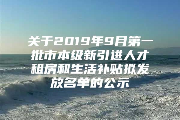 关于2019年9月第一批市本级新引进人才租房和生活补贴拟发放名单的公示