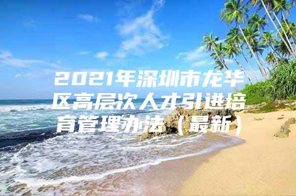 2021年深圳市龙华区高层次人才引进培育管理办法（最新）