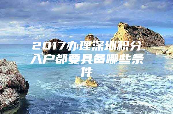 2017办理深圳积分入户都要具备哪些条件