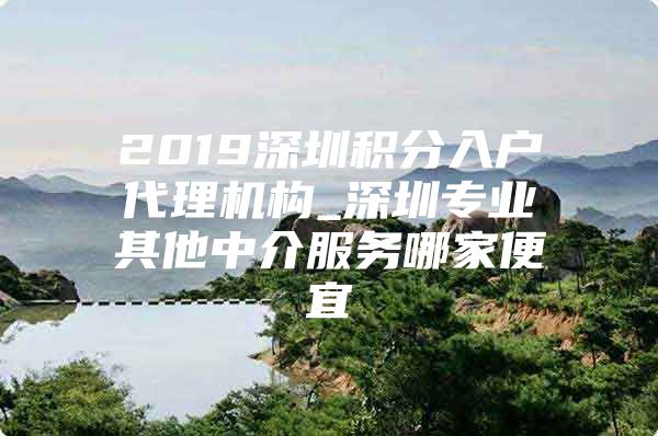 2019深圳积分入户代理机构_深圳专业其他中介服务哪家便宜