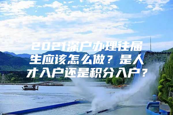 2021深户办理往届生应该怎么做？是人才入户还是积分入户？