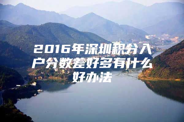 2016年深圳积分入户分数差好多有什么好办法