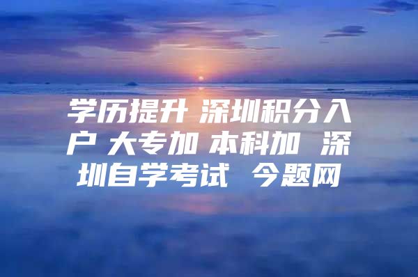 学历提升　深圳积分入户　大专加　本科加 深圳自学考试 今题网