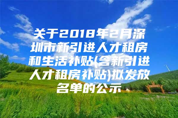 关于2018年2月深圳市新引进人才租房和生活补贴(含新引进人才租房补贴)拟发放名单的公示