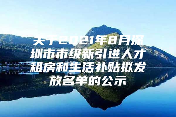 关于2021年8月深圳市市级新引进人才租房和生活补贴拟发放名单的公示