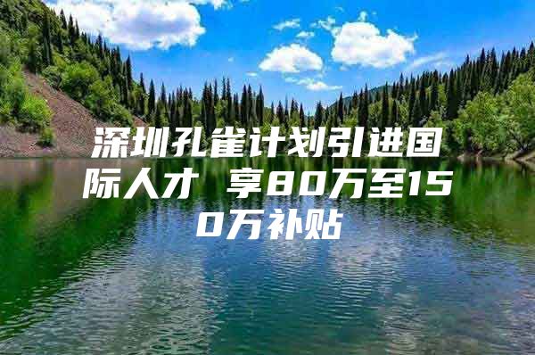 深圳孔雀计划引进国际人才 享80万至150万补贴