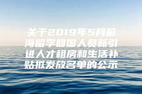 关于2019年5月前海留学回国人员新引进人才租房和生活补贴拟发放名单的公示