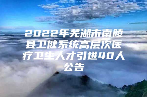 2022年芜湖市南陵县卫健系统高层次医疗卫生人才引进40人公告