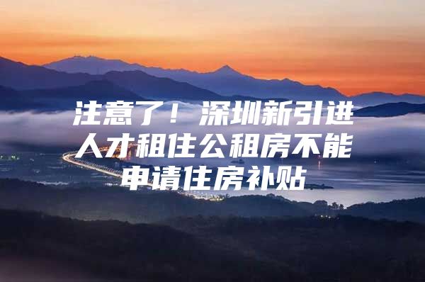 注意了！深圳新引进人才租住公租房不能申请住房补贴