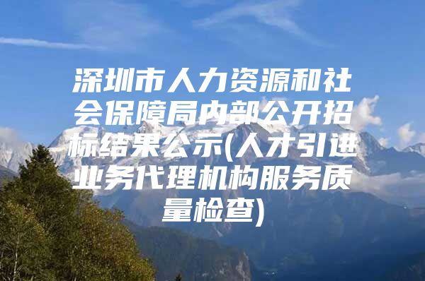 深圳市人力资源和社会保障局内部公开招标结果公示(人才引进业务代理机构服务质量检查)