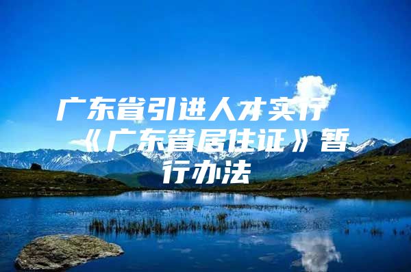 广东省引进人才实行《广东省居住证》暂行办法