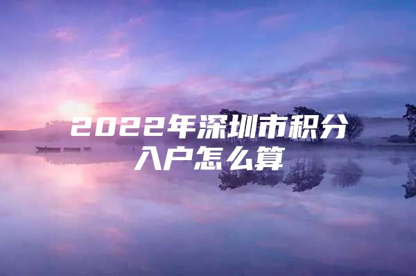 2022年深圳市积分入户怎么算