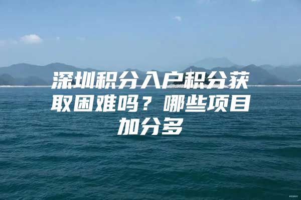 深圳积分入户积分获取困难吗？哪些项目加分多