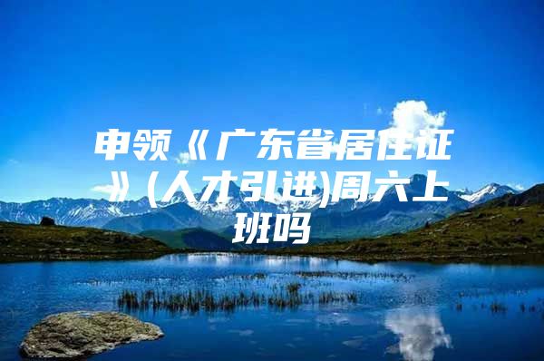 申领《广东省居住证》(人才引进)周六上班吗