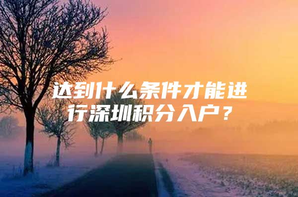 达到什么条件才能进行深圳积分入户？