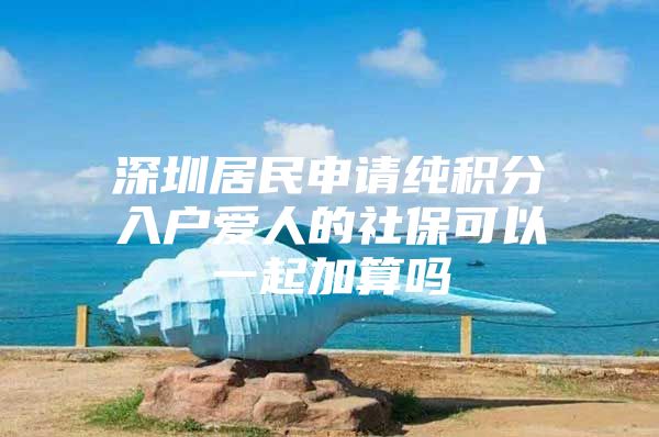 深圳居民申请纯积分入户爱人的社保可以一起加算吗