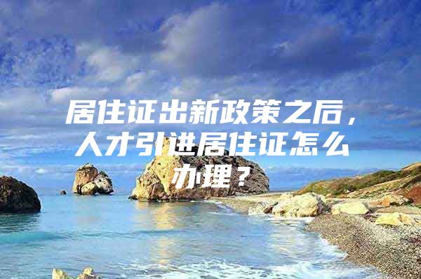 居住证出新政策之后，人才引进居住证怎么办理？