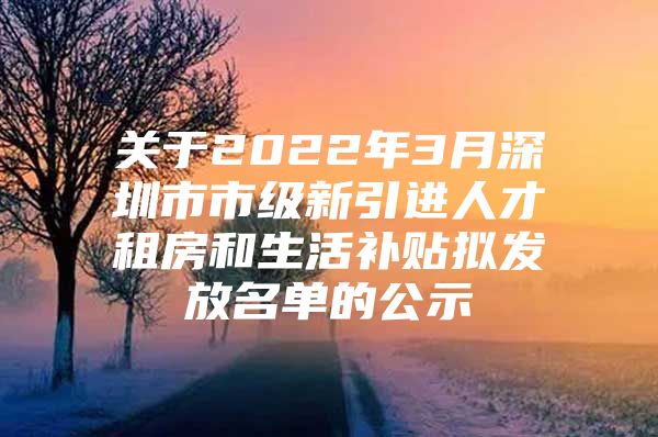 关于2022年3月深圳市市级新引进人才租房和生活补贴拟发放名单的公示