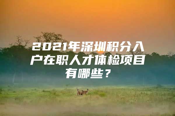 2021年深圳积分入户在职人才体检项目有哪些？