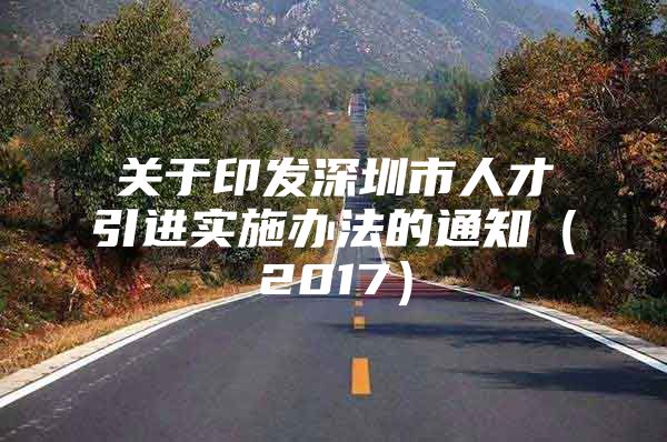 关于印发深圳市人才引进实施办法的通知（2017）