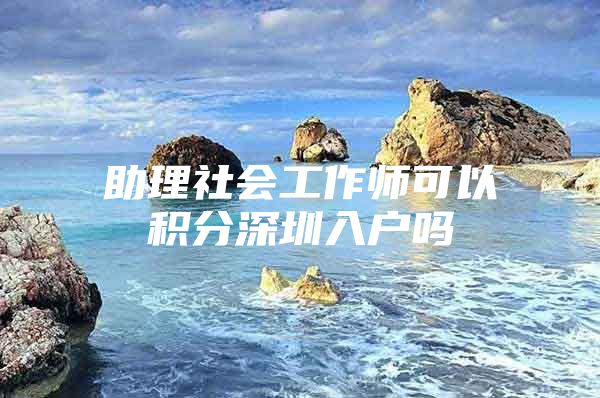 助理社会工作师可以积分深圳入户吗