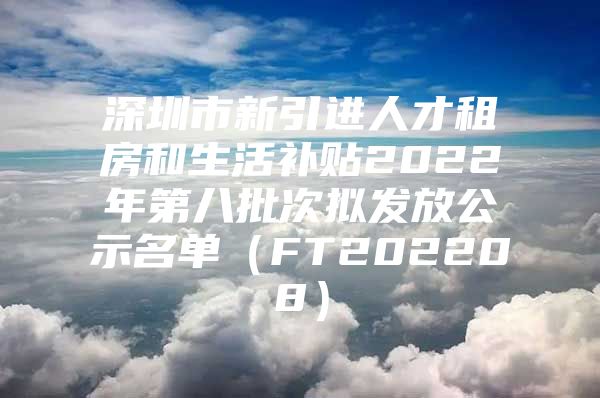 深圳市新引进人才租房和生活补贴2022年第八批次拟发放公示名单（FT202208）