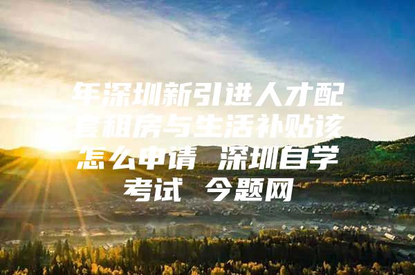 年深圳新引进人才配套租房与生活补贴该怎么申请 深圳自学考试 今题网