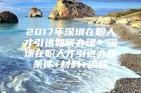 2017年深圳在职人才引进如何办理？深圳在职人才引进办理条件+材料+流程