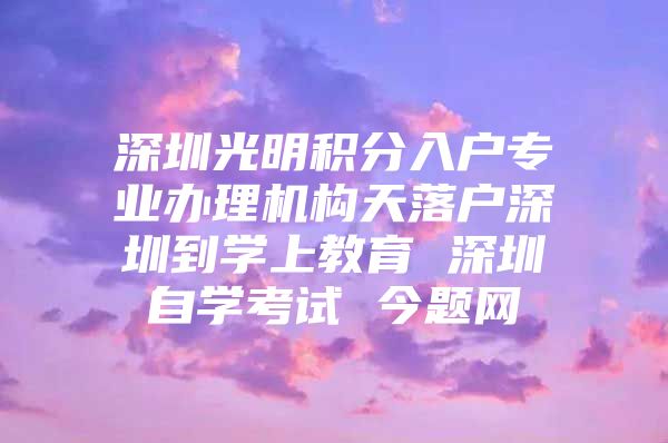 深圳光明积分入户专业办理机构天落户深圳到学上教育 深圳自学考试 今题网