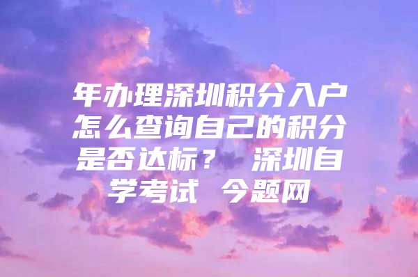 年办理深圳积分入户怎么查询自己的积分是否达标？ 深圳自学考试 今题网