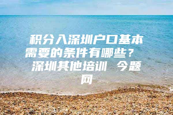 积分入深圳户口基本需要的条件有哪些？ 深圳其他培训 今题网