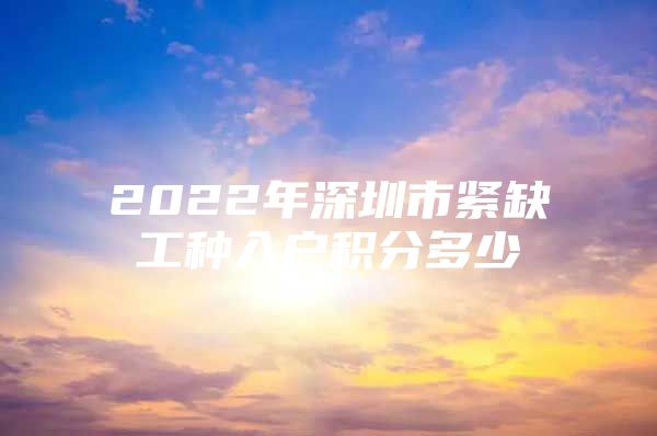 2022年深圳市紧缺工种入户积分多少