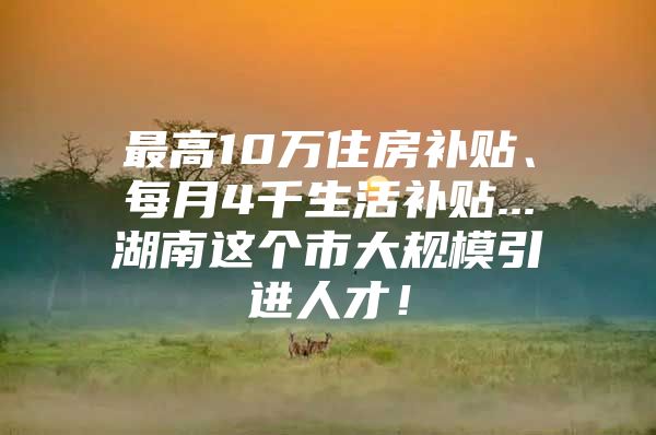 最高10万住房补贴、每月4千生活补贴...湖南这个市大规模引进人才！