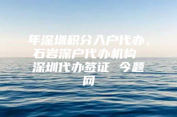 年深圳积分入户代办，石岩深户代办机构 深圳代办签证 今题网