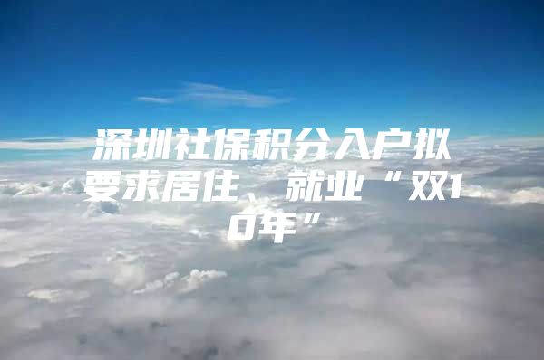 深圳社保积分入户拟要求居住、就业“双10年”