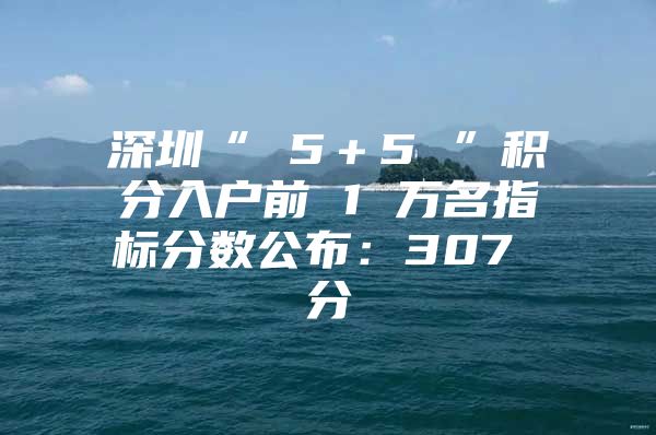 深圳“ 5＋5 ”积分入户前 1 万名指标分数公布：307 分