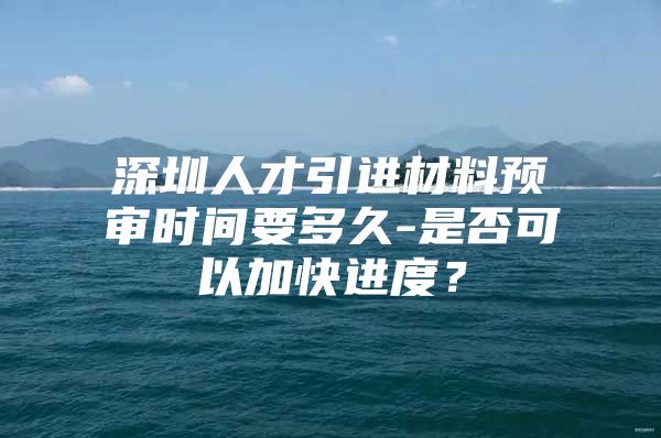 深圳人才引进材料预审时间要多久-是否可以加快进度？