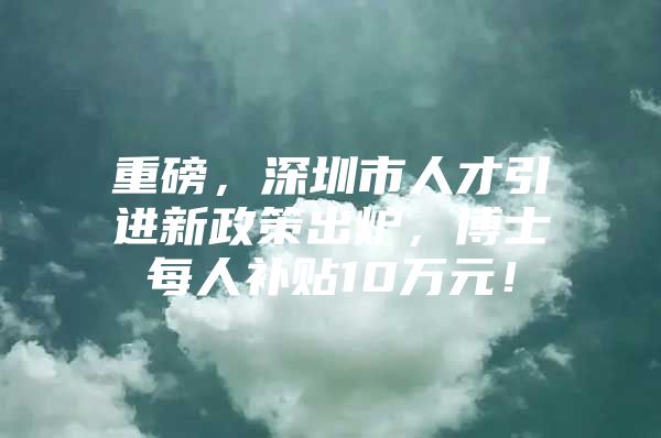 重磅，深圳市人才引进新政策出炉，博士每人补贴10万元！