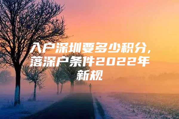 入户深圳要多少积分,落深户条件2022年新规