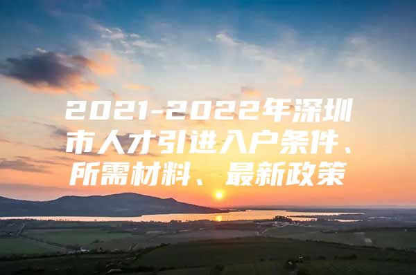 2021-2022年深圳市人才引进入户条件、所需材料、最新政策