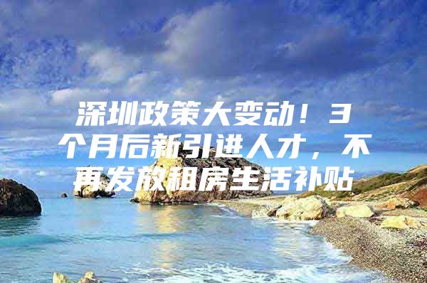 深圳政策大变动！3个月后新引进人才，不再发放租房生活补贴