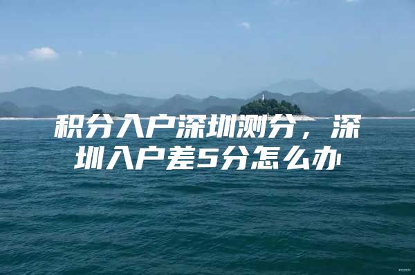 积分入户深圳测分，深圳入户差5分怎么办