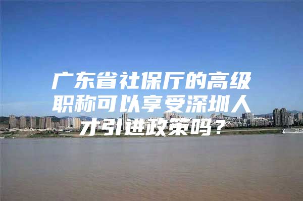 广东省社保厅的高级职称可以享受深圳人才引进政策吗？