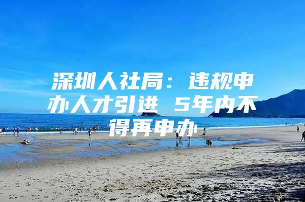 深圳人社局：违规申办人才引进 5年内不得再申办