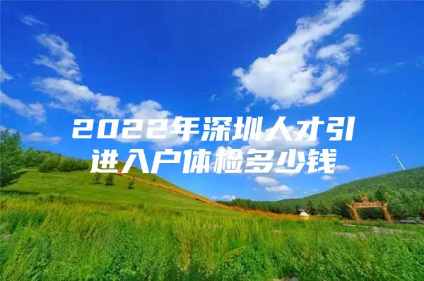 2022年深圳人才引进入户体检多少钱