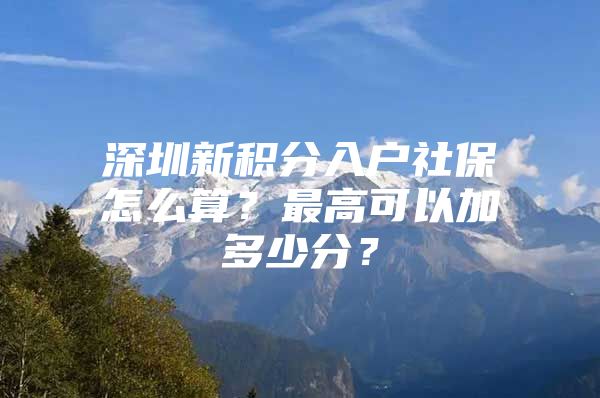 深圳新积分入户社保怎么算？最高可以加多少分？