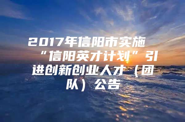 2017年信阳市实施“信阳英才计划”引进创新创业人才（团队）公告