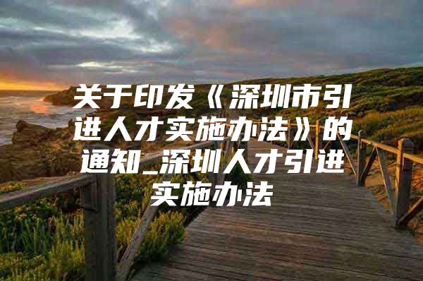 关于印发《深圳市引进人才实施办法》的通知_深圳人才引进实施办法