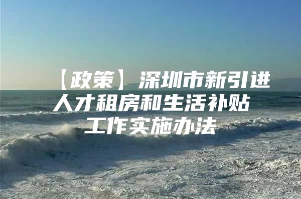 【政策】深圳市新引进人才租房和生活补贴工作实施办法