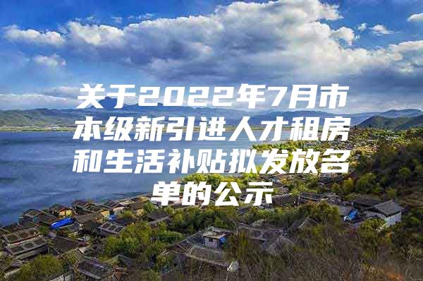 关于2022年7月市本级新引进人才租房和生活补贴拟发放名单的公示